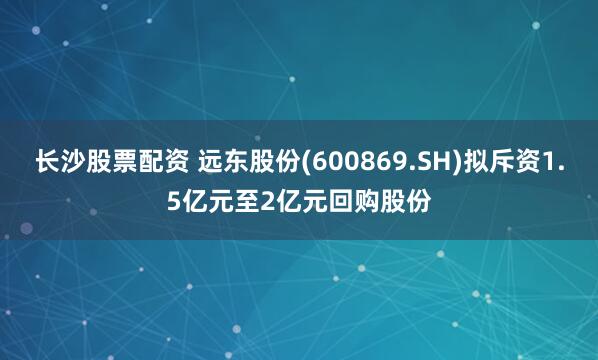 长沙股票配资 远东股份(600869.SH)拟斥资1.5亿元至2亿元回购股份