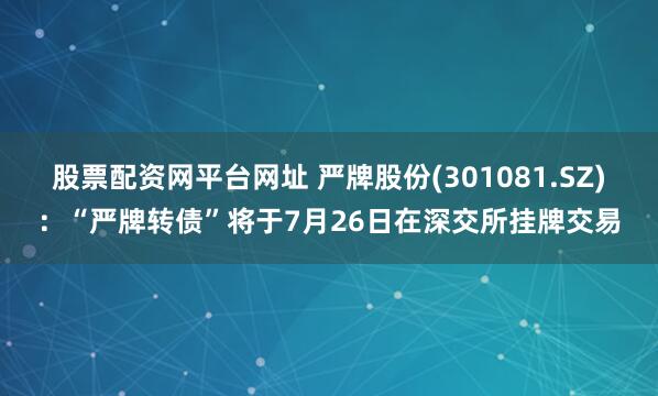 股票配资网平台网址 严牌股份(301081.SZ)：“严牌转债”将于7月26日在深交所挂牌交易