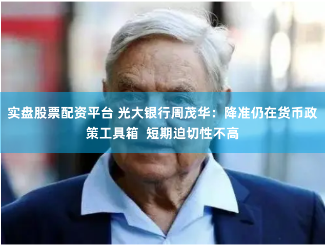 实盘股票配资平台 光大银行周茂华：降准仍在货币政策工具箱  短期迫切性不高
