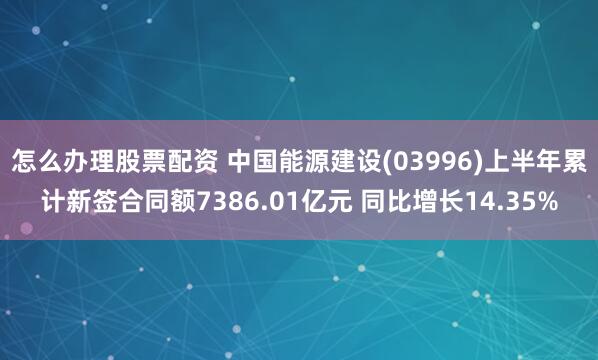 怎么办理股票配资 中国能源建设(03996)上半年累计新签合同额7386.01亿元 同比增长14.35%