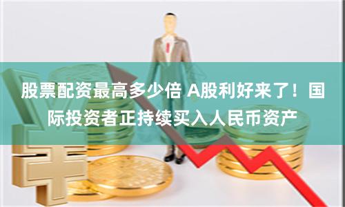 股票配资最高多少倍 A股利好来了！国际投资者正持续买入人民币资产