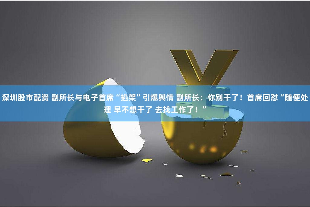 深圳股市配资 副所长与电子首席“掐架”引爆舆情 副所长：你别干了！首席回怼“随便处理 早不想干了 去找工作了！”