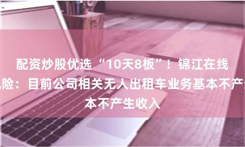 配资炒股优选 “10天8板”！锦江在线提示风险：目前公司相关无人出租车业务基本不产生收入