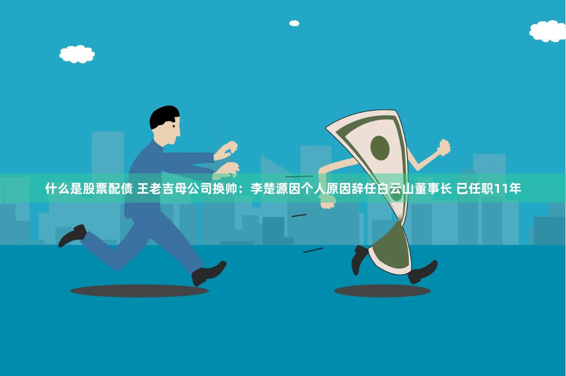 什么是股票配债 王老吉母公司换帅：李楚源因个人原因辞任白云山董事长 已任职11年