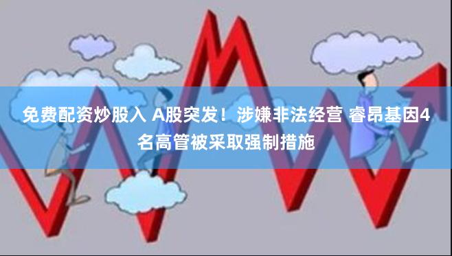 免费配资炒股入 A股突发！涉嫌非法经营 睿昂基因4名高管被采取强制措施