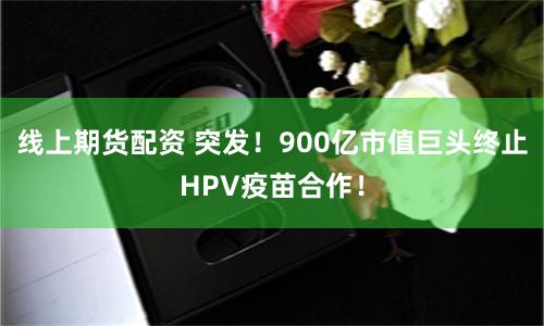线上期货配资 突发！900亿市值巨头终止HPV疫苗合作！