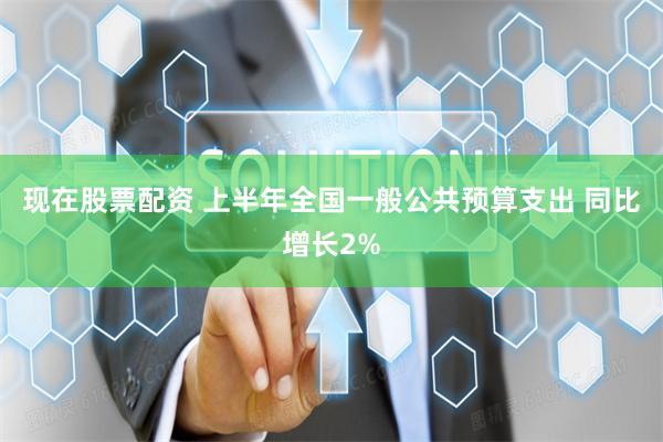 现在股票配资 上半年全国一般公共预算支出 同比增长2%