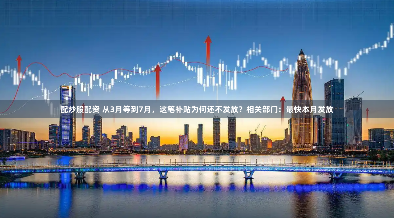 配炒股配资 从3月等到7月，这笔补贴为何还不发放？相关部门：最快本月发放