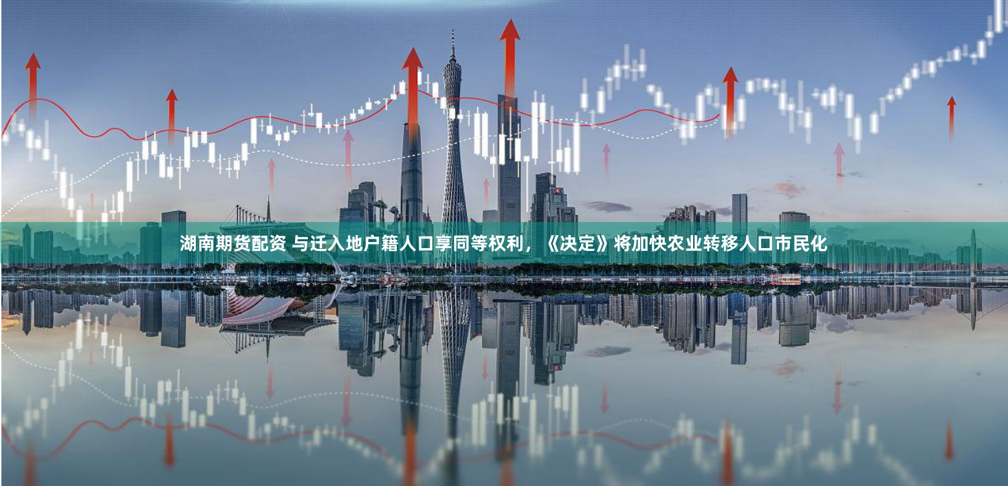 湖南期货配资 与迁入地户籍人口享同等权利，《决定》将加快农业转移人口市民化