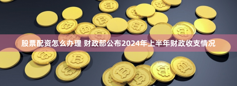 股票配资怎么办理 财政部公布2024年上半年财政收支情况