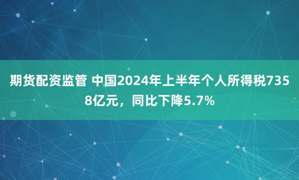 期货配资监管 中国2024年上半年个人所得税7358亿元，同比下降5.7%