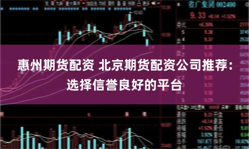 惠州期货配资 北京期货配资公司推荐：选择信誉良好的平台