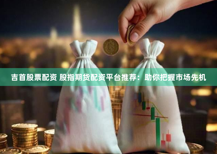 吉首股票配资 股指期货配资平台推荐：助你把握市场先机