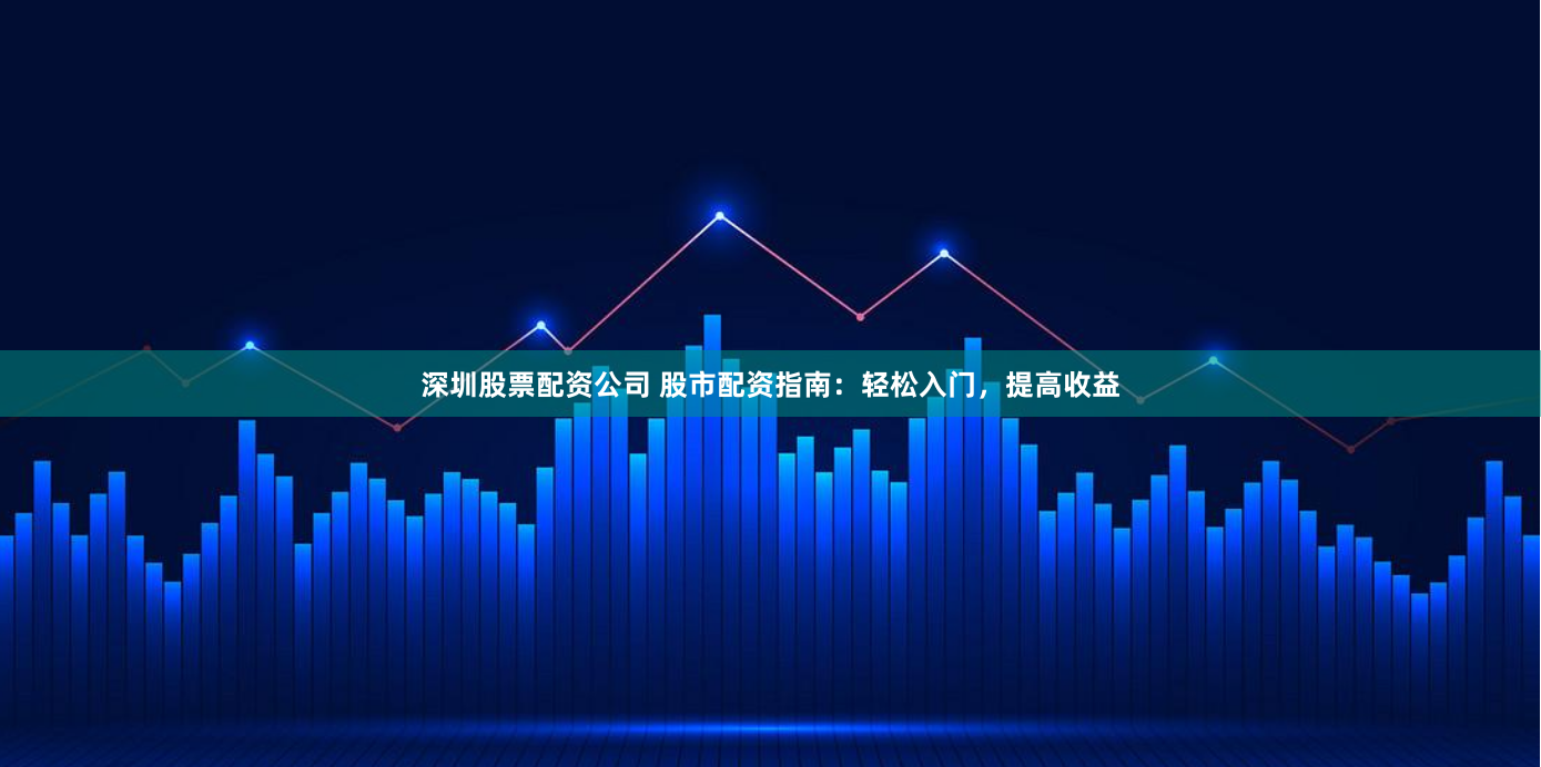 深圳股票配资公司 股市配资指南：轻松入门，提高收益