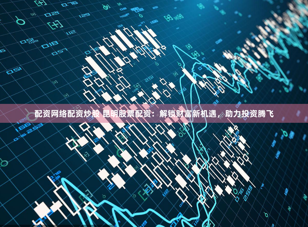 配资网络配资炒股 昆明股票配资：解锁财富新机遇，助力投资腾飞