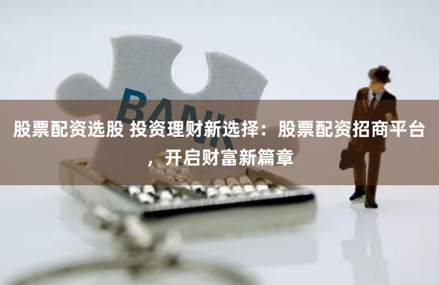 股票配资选股 投资理财新选择：股票配资招商平台，开启财富新篇章