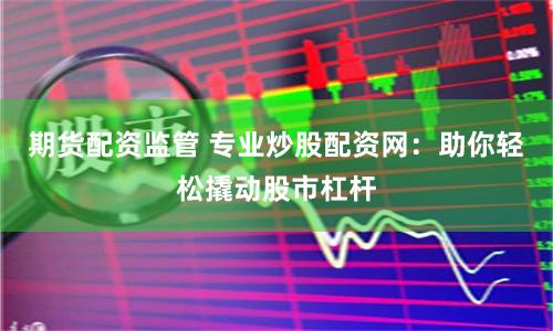 期货配资监管 专业炒股配资网：助你轻松撬动股市杠杆