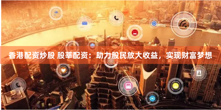 香港配资炒股 股莘配资：助力股民放大收益，实现财富梦想