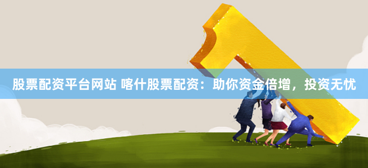 股票配资平台网站 喀什股票配资：助你资金倍增，投资无忧