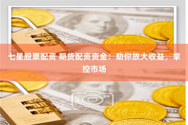 七星股票配资 期货配资资金：助你放大收益，掌控市场