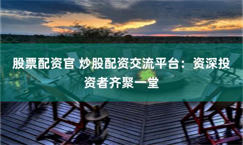 股票配资官 炒股配资交流平台：资深投资者齐聚一堂