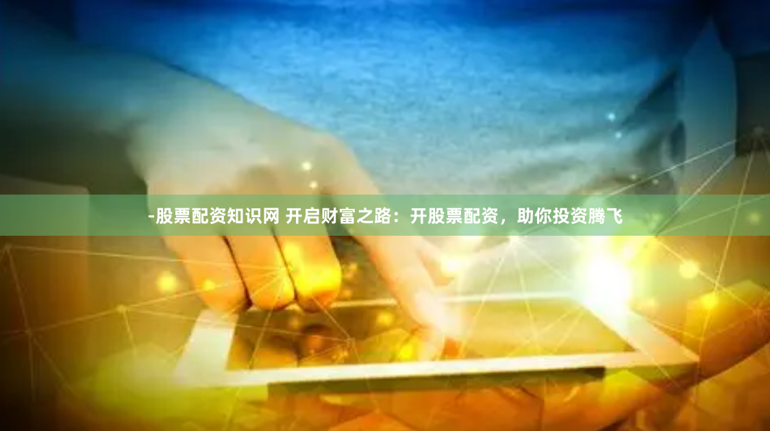 -股票配资知识网 开启财富之路：开股票配资，助你投资腾飞