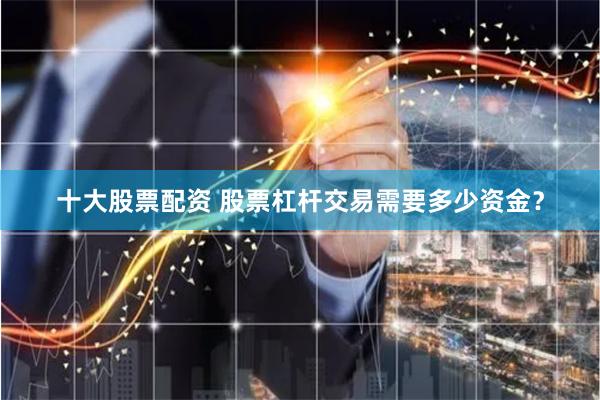 十大股票配资 股票杠杆交易需要多少资金？