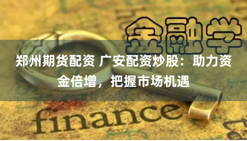 郑州期货配资 广安配资炒股：助力资金倍增，把握市场机遇