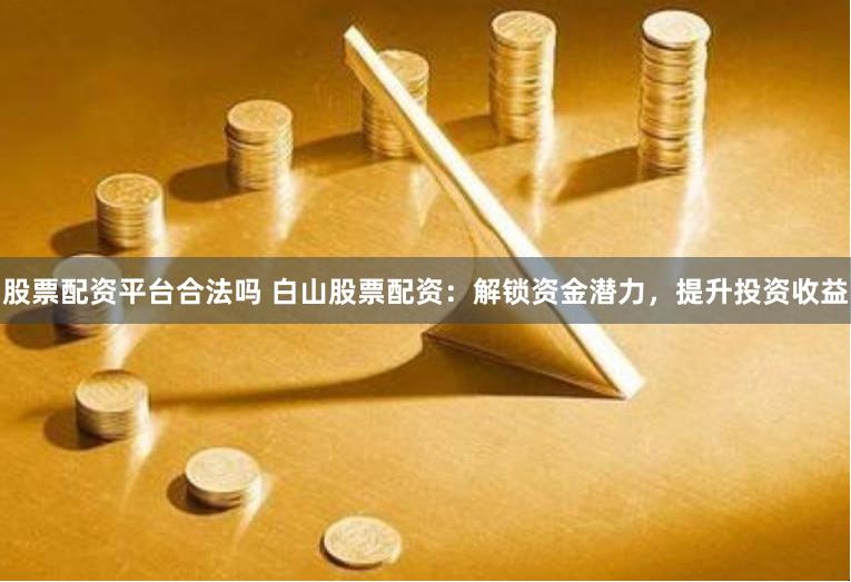 股票配资平台合法吗 白山股票配资：解锁资金潜力，提升投资收益