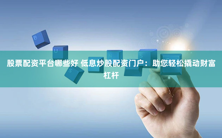 股票配资平台哪些好 低息炒股配资门户：助您轻松撬动财富杠杆