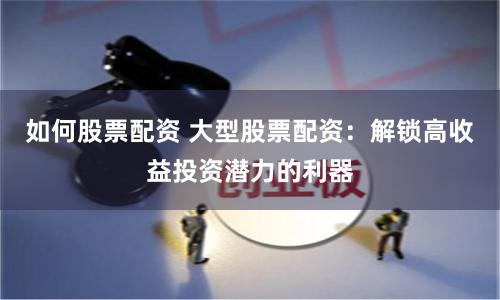 如何股票配资 大型股票配资：解锁高收益投资潜力的利器