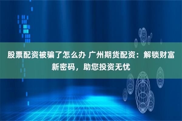 股票配资被骗了怎么办 广州期货配资:解锁财富新密码,助您投资无忧
