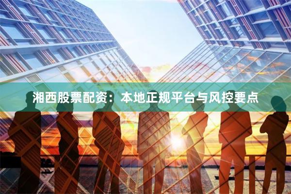 湘西股票配资：本地正规平台与风控要点