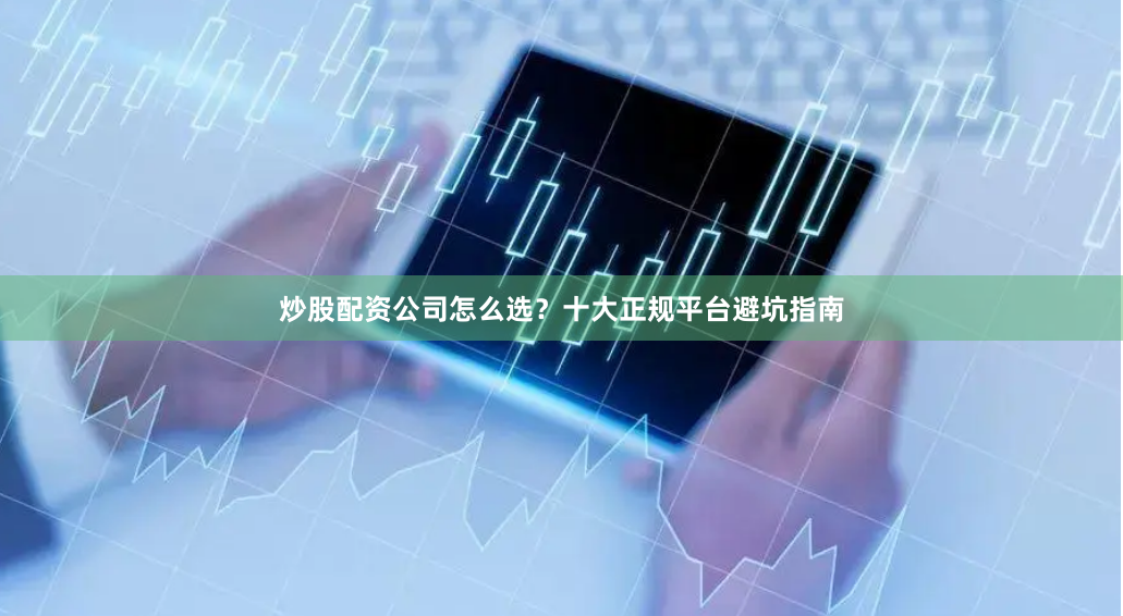 炒股配资公司怎么选？十大正规平台避坑指南