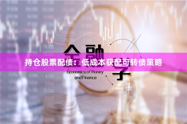 持仓股票配债：低成本获配可转债策略